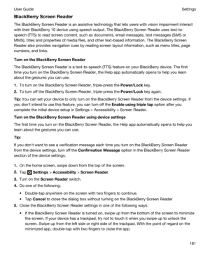 Page 181BlackBerryScreenReader
The BlackBerry Screen Reader is an assistive technology that lets users with vision impairment interact 
with their 
BlackBerry 10 device using speech output. The BlackBerry Screen Reader uses text-to-
speech (TTS) to read screen content, such as documents, email messages, text messages (SMS or 
MMS), titles and properties of media files, and other text-based information. The 
BlackBerry Screen 
Reader
 also provides navigation cues by reading screen layout information, such as...