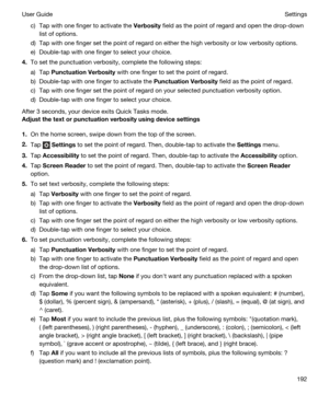 Page 192c)Tap with one finger to activate the Verbosity field as the point of regard and open the drop-down 
list of options.
d)Tap with one finger set the point of regard on either the high verbosity or low verbosity options.
e)Double-tap with one finger to select your choice.
4.To set the punctuation verbosity, complete the following steps:
a)Tap PunctuationVerbosity with one finger to set the point of regard.
b)Double-tap with one finger to activate the PunctuationVerbosity field as the point of regard....