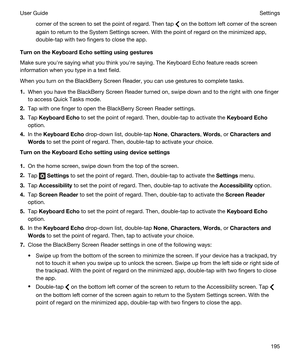 Page 195corner of the screen to set the point of regard. Then tap  on the bottom left corner of the screen 
again to return to the System Settings screen. With the point of regard on the minimized app, 
double-tap with two fingers to close the app.
TurnontheKeyboardEchosettingusinggestures
Make sure youhre saying what you think youhre saying. The Keyboard Echo feature reads screen 
information when you type in a text field.
When you turn on the BlackBerry Screen Reader, you can use gestures to complete...
