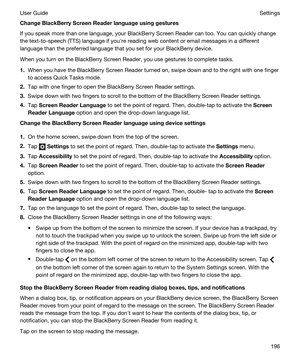 Page 196ChangeBlackBerryScreenReaderlanguageusinggestures
If you speak more than one language, your BlackBerry Screen Reader can too. You can quickly change 
the text-to-speech (TTS) language if youhre reading web content or email messages in a different 
language than the preferred language that you set for your 
BlackBerry device.
When you turn on the BlackBerry Screen Reader, you use gestures to complete tasks.
1.When you have the BlackBerry Screen Reader turned on, swipe down and to the right with one...