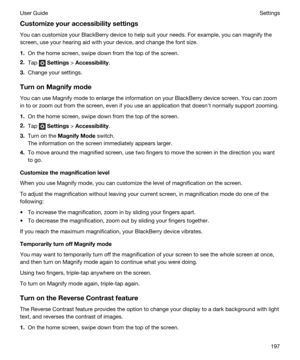 Page 197Customizeyouraccessibilitysettings
You can customize your BlackBerry device to help suit your needs. For example, you can magnify the 
screen, use your hearing aid with your device, and change the font size.
1.On the home screen, swipe down from the top of the screen.
2.Tap  Settings > Accessibility.
3.Change your settings.
TurnonMagnifymode
You can use Magnify mode to enlarge the information on your BlackBerry device screen. You can zoom 
in to or zoom out from the screen, even if you use an...