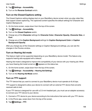 Page 1982.Tap  Settings > Accessibility.
3.Turn on the ReverseContrast switch.
TurnontheClosedCaptionssetting
The Closed Captions setting displays text on your BlackBerry device screen when you play video files 
that support closed captioning. The captioned content specifies the default settings for Character and 
Caption Background.
1.On the home screen, swipe down from the top of the screen.
2.Tap  Settings > Accessibility.
3.Turn on the ClosedCaptions switch.
4.Change any of the Character settings for...