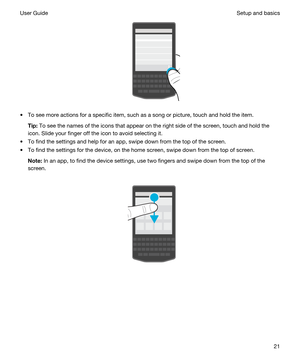 Page 21 
tTo see more actions for a specific item, such as a song or picture, touch and hold the item.
Tip:To see the names of the icons that appear on the right side of the screen, touch and hold the 
icon. Slide your finger off the icon to avoid selecting it.
tTo find the settings and help for an app, swipe down from the top of the screen.
tTo find the settings for the device, on the home screen, swipe down from the top of screen.
Note:In an app, to find the device settings, use two fingers and swipe down...