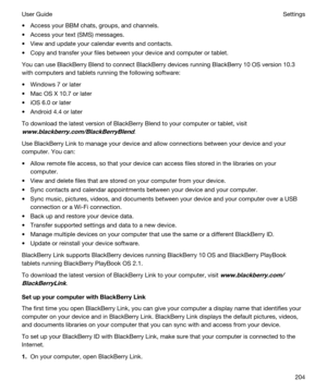 Page 204tAccess your BBM chats, groups, and channels.
tAccess your text (SMS) messages.
tView and update your calendar events and contacts.
tCopy and transfer your files between your device and computer or tablet.
You can use BlackBerry Blend to connect BlackBerry devices running BlackBerry 10 OS version 10.3 
with computers and tablets running the following software:
tWindows 7 or later
tMac OS X 10.7 or later
tiOS 6.0 or later
tAndroid 4.4 or later
To download the latest version of BlackBerry Blend to your...