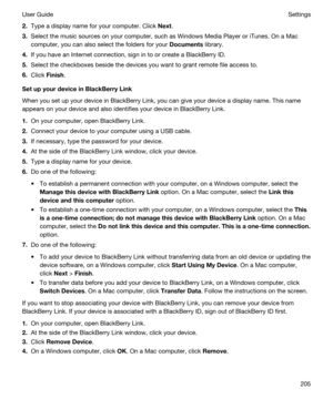 Page 2052.Type a display name for your computer. Click Next.
3.Select the music sources on your computer, such as Windows Media Player or iTunes. On a Mac 
computer, you can also select the folders for your Documents library.
4.If you have an Internet connection, sign in to or create a BlackBerry ID.
5.Select the checkboxes beside the devices you want to grant remote file access to.
6.Click Finish.
SetupyourdeviceinBlackBerryLink
When you set up your device in BlackBerry Link, you can give your device a...