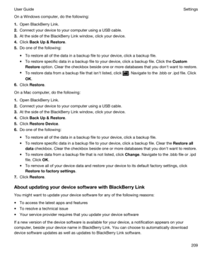 Page 209On a Windows computer, do the following:
1.Open BlackBerry Link.
2.Connect your device to your computer using a USB cable.
3.At the side of the BlackBerry Link window, click your device.
4.Click BackUpRestore.
5.Do one of the following:
tTo restore all of the data in a backup file to your device, click a backup file.
tTo restore specific data in a backup file to your device, click a backup file. Click the Custom
Restore
 option. Clear the checkbox beside one or more databases that you donht want to...