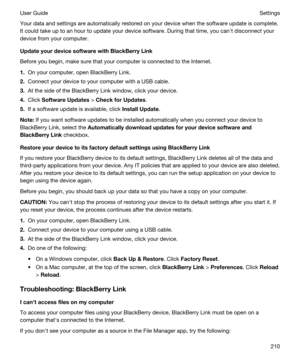 Page 210Your data and settings are automatically restored on your device when the software update is complete. 
It could take up to an hour to update your device software. During that time, you canht disconnect your 
device from your computer.
UpdateyourdevicesoftwarewithBlackBerryLink
Before you begin, make sure that your computer is connected to the Internet.
1.On your computer, open BlackBerry Link.
2.Connect your device to your computer with a USB cable.
3.At the side of the BlackBerry Link window,...