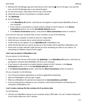 Page 2111.Minimize the File Manager app and verify that you donht see the  icon on the app. If you see this 
icon, use the File Manager app in your personal space.
2.On the home screen, swipe down from the top of the screen.
3.Verify that your device is connected to a wireless network.
4.Tap Settings.
5.Do the following:
tIn the BlackBerryID section, verify that you are signed in using the same BlackBerry ID as on 
your computer.
tIf your device is connected to a mobile network instead of a Wi-Fi network, in...