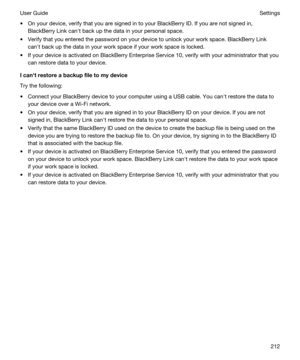 Page 212tOn your device, verify that you are signed in to your BlackBerry ID. If you are not signed in, 
BlackBerry Link canht back up the data in your personal space.
tVerify that you entered the password on your device to unlock your work space. BlackBerry Link 
canht back up the data in your work space if your work space is locked.
tIf your device is activated on BlackBerry Enterprise Service 10, verify with your administrator that you 
can restore data to your device....