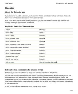 Page 220Calendar
AbouttheCalendarapp
If you subscribe to public calendars, such as movie theater calendars or school calendars, the events 
from those calendars can also appear in the Calendar app.
Even if you donht add any accounts to your device, you can still use the Calendar app to create and 
manage meetings, appointments, and events.
Keyboardshortcuts:Calendarapp
ActionShortcutGo to todayPress TGo to a datePress GGo to the week viewPress WGo to the month viewPress MGo to the previous day, week, or...