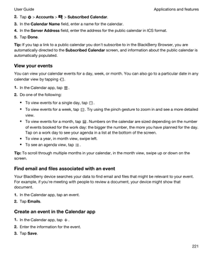 Page 2212.Tap  > Accounts >  > SubscribedCalendar.
3.In the CalendarName field, enter a name for the calendar.
4.In the ServerAddress field, enter the address for the public calendar in ICS format.
5.Tap Done.
Tip:If you tap a link to a public calendar you donht subscribe to in the BlackBerry Browser, you are 
automatically directed to the 
SubscribedCalendar screen, and information about the public calendar is 
automatically populated.
Viewyourevents
You can view your calendar events for a day, week, or...