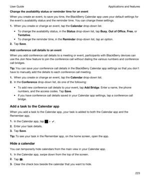 Page 223Changetheavailabilitystatusorremindertimeforanevent
When you create an event, to save you time, the BlackBerry Calendar app uses your default settings for 
the evenths availability status and the reminder time. You can change these settings.
1.When you create or change an event, tap the Calendar drop-down list.
tTo change the availability status, in the Status drop-down list, tap Busy, OutofOffice, Free, or 
Tentative.
tTo change the reminder time, in the Reminder drop-down list, tap an...