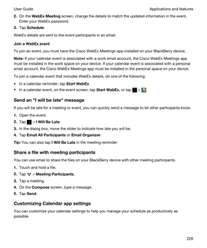 Page 2262.On the WebExMeeting screen, change the details to match the updated information in the event. 
Enter your 
WebEx password.
3.Tap Schedule.
WebEx details are sent to the event participants in an email.
JoinaWebExevent
To join an event, you must have the Cisco WebEx Meetings app installed on your BlackBerry device.
Note:If your calendar event is associated with a work email account, the Cisco WebEx Meetings app 
must be installed in the work space on your device. If your calendar event is associated...
