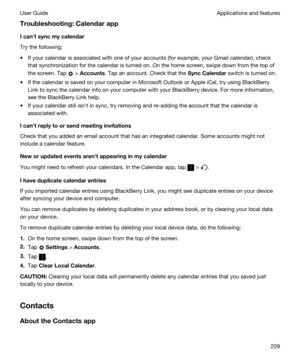 Page 229Troubleshooting:Calendarapp
Icanhtsyncmycalendar
Try the following:
tIf your calendar is associated with one of your accounts (for example, your Gmail calendar), check 
that synchronization for the calendar is turned on. 
On the home screen, swipe down from the top of 
the screen.
 Tap  > Accounts. Tap an account. Check that the SyncCalendar switch is turned on.
tIf the calendar is saved on your computer in Microsoft Outlook or Apple iCal, try using BlackBerry 
Link
 to sync the calendar info on...