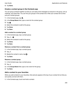 Page 2334.Tap Done.
CreateacontactgroupintheContactsapp
You can group contacts together so that you can easily send messages to everyone in the group, set up meetings, and share files. You can find your groups in the contact list or filter your contact list to show 
just your contact groups.
1.In the Contacts app, tap .
2.In the GroupName field, type a name for the contact group.
3.Tap .
4.Select the contacts to add to the group.
5.Tap Done.
6.Tap Save.
Addacontacttoacontactgroup
1.In the Contacts...