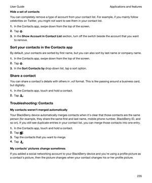 Page 235Hideasetofcontacts
You can completely remove a type of account from your contact list. For example, if you mainly follow 
celebrities on 
Twitter, you might not want to see them in your contact list.
1.In the Contacts app, swipe down from the top of the screen.
2.Tap .
3.In the ShowAccountinContactList section, turn off the switch beside the account that you want 
to remove.
SortyourcontactsintheContactsapp
By default, your contacts are sorted by first name, but you can also sort by last...