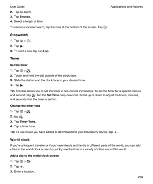 Page 2382.Tap an alarm.
3.Tap Snooze.
4.Select a length of time.
To cancel a snoozed alarm, tap the time at the bottom of the screen. Tap .
Stopwatch
1.Tap  > .
2.Tap .
3.To start a new lap, tap Lap.
Timer
Setthetimer
1.Tap  > .
2.Touch and hold the dial outside of the clock face.
3.Slide the dial around the clock face to your desired time.
4.Tap .
Tip:The dial allows you to set the timer in one-minute increments. To set the timer for a specific minute 
and second, tap 
. Tap the SetTime drop-down list....