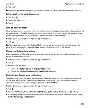 Page 2394.Tap a city.
Tip:After you add a city to the world clock screen, tap the city name to check the weather in that city.
Deleteacityfromtheworldclockscreen
1.Tap  > .
2.Touch and hold a city.
3.Tap .
Turnonbedsidemode
When bedside mode is turned on, youhre not notified of new messages, but any alarms that you have set 
will sound and your 
BlackBerry device displays the time, dimly lit. You can also set the option to turn on 
Battery Saving Mode, or to turn off wireless connections when in...