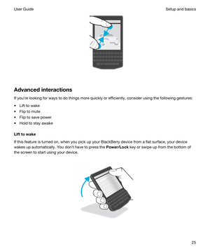 Page 25 
Advancedinteractions
If youre looking for ways to do things more quickly or efficiently, consider using the following gestures:
tLift to wake
tFlip to mute
tFlip to save power
tHold to stay awake
Lifttowake
If this feature is turned on, when you pick up your BlackBerry device from a flat surface, your device 
wakes up automatically. You dont have to press the 
Power/Lock key or swipe up from the bottom of 
the screen to start using your device.
 
 
Setup and basicsUser Guide25 