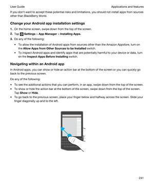 Page 241If you donht want to accept these potential risks and limitations, you should not install apps from sources 
other than 
BlackBerry World.
ChangeyourAndroidappinstallationsettings
1.On the home screen, swipe down from the top of the screen.
2.Tap  Settings > AppManager > InstallingApps.
3.Do any of the following:
tTo allow the installation of Android apps from sources other than the Amazon Appstore, turn on 
the 
AllowAppsfromOtherSourcestobeInstalled switch.
tTo inspect Android apps and...