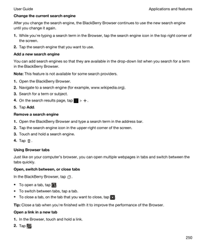 Page 250Changethecurrentsearchengine
After you change the search engine, the BlackBerry Browser continues to use the new search engine 
until you change it again.
1.While youhre typing a search term in the Browser, tap the search engine icon in the top right corner of 
the screen.
2.Tap the search engine that you want to use.
Addanewsearchengine
You can add search engines so that they are available in the drop-down list when you search for a term 
in the 
BlackBerry Browser.
Note:This feature is not...