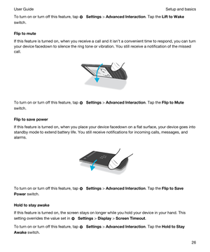 Page 26To turn on or turn off this feature, tap  Settings > AdvancedInteraction. Tap the LifttoWake
switch.
Fliptomute
If this feature is turned on, when you receive a call and it isnt a convenient time to respond, you can turn 
your device facedown to silence the ring tone or vibration. You still receive a notification of the missed 
call.
 
 
To turn on or turn off this feature, tap  Settings > AdvancedInteraction. Tap the FliptoMute
switch.
Fliptosavepower
If this feature is turned on, when you...