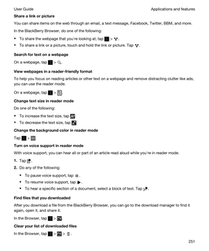 Page 251Sharealinkorpicture
You can share items on the web through an email, a text message, Facebook, Twitter, BBM, and more.
In the BlackBerry Browser, do one of the following:
tTo share the webpage that youhre looking at, tap  > .
tTo share a link or a picture, touch and hold the link or picture. Tap .
Searchfortextonawebpage
On a webpage, tap  > .
Viewwebpagesinareader-friendlyformat
To help you focus on reading articles or other text on a webpage and remove distracting clutter like ads, 
you...