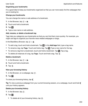 Page 253Organizingyourbookmarks
Iths a good idea to keep your bookmarks organized so that you can more easily find the webpages that 
youhre looking for.
Changeyourbookmarks
You can change the name or web address of a bookmark.
1.In the Browser, tap  > .
2.Touch and hold a bookmark.
3.Tap .
4.Type a new name or web address.
Add,rename,ordeleteabookmarktag
Tags help you categorize your bookmarks so that you can find them more quickly. For example, you 
might use tags to organize your favorite...