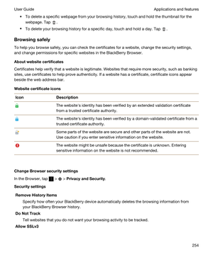 Page 254tTo delete a specific webpage from your browsing history, touch and hold the thumbnail for the 
webpage. Tap 
.
tTo delete your browsing history for a specific day, touch and hold a day. Tap .
Browsingsafely
To help you browse safely, you can check the certificates for a website, change the security settings,  and change permissions for specific websites in the 
BlackBerry Browser.
Aboutwebsitecertificates
Certificates help verify that a website is legitimate. Websites that require more security, such...