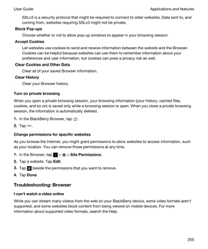 Page 255SSLv3 is a security protocol that might be required to connect to older websites. Data sent to, and 
coming from, websites requiring SSLv3 might not be private.
BlockPop-ups
Choose whether or not to allow pop-up windows to appear in your browsing session.
AcceptCookies
Let websites use cookies to send and receive information between the website and the Browser. 
Cookies can be helpful because websites can use them to remember information about your 
preferences and user information, but cookies can...