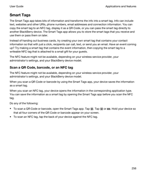 Page 256SmartTags
The Smart Tags app takes bits of information and transforms the info into a smart tag. Info can include 
text, websites and other URIs, phone numbers, email addresses and connection information. You can 
copy the smart tag to an NFC tag, display it as a 
QR Code, or you can pass the smart tag directly to 
another 
BlackBerry device. The Smart Tags app allows you to store the smart tags that you receive and 
use them or pass them on later.
Instead of handing out business cards, try creating...