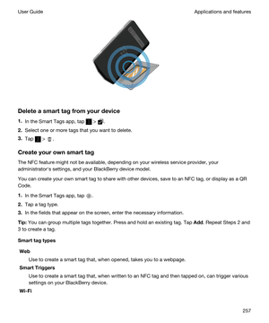 Page 257 
Deleteasmarttagfromyourdevice
1.In the Smart Tags app, tap  > .
2.Select one or more tags that you want to delete.
3.Tap  > .
Createyourownsmarttag
The NFC feature might not be available, depending on your wireless service provider, your 
administratorhs settings, and your 
BlackBerry device model.
You can create your own smart tag to share with other devices, save to an NFC tag, or display as a QR 
Code
.
1.In the Smart Tags app, tap .
2.Tap a tag type.
3.In the fields that appear on the...