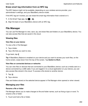 Page 260ErasesmarttaginformationfromanNFCtag
The NFC feature might not be available, depending on your wireless service provider, your administratorhs settings, and your 
BlackBerry device model.
If the NFC tag isnht locked, you can erase the smart tag information that is stored on it.
1.In the Smart Tags app, tap  > .
2.Align the back of your BlackBerry device with an NFC tag.
FileManager
You can use File Manager to view, save, zip, and share files and folders on your BlackBerry device. You 
can also...