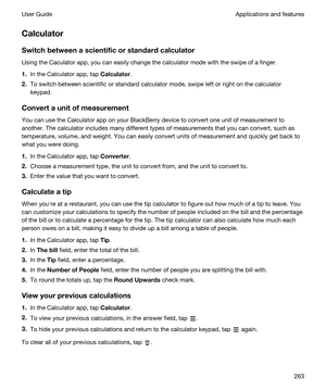 Page 263Calculator
Switchbetweenascientificorstandardcalculator
Using the Caculator app, you can easily change the calculator mode with the swipe of a finger.
1.In the Calculator app, tap Calculator.
2.To switch between scientific or standard calculator mode, swipe left or right on the calculator 
keypad.
Convertaunitofmeasurement
You can use the Calculator app on your BlackBerry device to convert one unit of measurement to 
another. The calculator includes many different types of measurements that you...