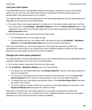 Page 266Lockyourworkspace
If your BlackBerry device uses BlackBerry Balance technology to separate your work and personal 
activity, you can lock your work space and continue to access personal files, personal apps, and 
personal data in the personal space on your device.
You might be able to use the same password for your work space password and your device password, 
depending on the rules set by your administrator.
1.If you donht have a work space password, to create one, on the home screen, swipe down...