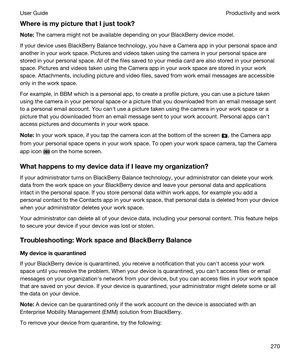 Page 270WhereismypicturethatIjusttook?
Note:The camera might not be available depending on your BlackBerry device model.
If your device uses BlackBerry Balance technology, you have a Camera app in your personal space and 
another in your work space. Pictures and videos taken using the camera in your personal space are 
stored in your personal space. All of the files saved to your media card are also stored in your personal 
space. Pictures and videos taken using the Camera app in your work space are...
