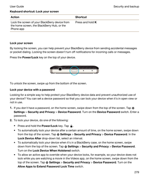 Page 279Keyboardshortcut:LockyourscreenActionShortcutLock the screen of your BlackBerry device from 
the home screen, the 
BlackBerry Hub, or the 
Phone app
Press and hold K
Lockyourscreen
By locking the screen, you can help prevent your BlackBerry device from sending accidental messages 
or pocket dialing. Locking the screen doesnht turn off notifications for incoming calls or messages.
Press the Power/Lock key on the top of your device.
 
 
To unlock the screen, swipe up from the bottom of the screen....