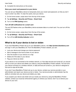Page 2833.Complete the instructions on the screen.
Storeyoursmartcardpasswordonyourdevice
You can set your BlackBerry device to temporarily store your smart card password, so that you donht 
have to enter it as often. To clear the cache, lock your device.
1.On the home screen, swipe down from the top of the screen.
2.Tap  Settings > SecurityandPrivacy > SmartCard.
3.Turn on the PINCaching switch.
TurnoffLEDnotificationsforasmartcard
The red LED flashes when your BlackBerry device accesses data...