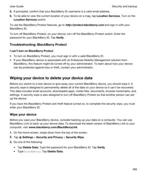 Page 2855.If prompted, confirm that your BlackBerry ID username is a valid email address.
6.To be able to view the current location of your device on a map, tap LocationServices. Turn on the 
LocationServices switch.
To use the BlackBerry Protect features, go to http://protect.blackberry.com and sign in with your 
BlackBerry ID.
To turn off BlackBerry Protect, on your device, turn off the BlackBerry Protect switch. Enter the 
password for your 
BlackBerry ID. Tap Verify.
Troubleshooting:BlackBerryProtect...