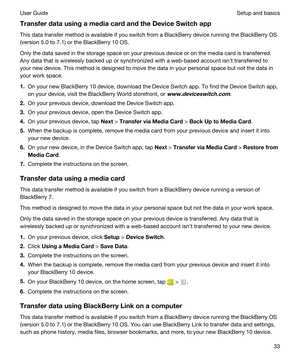 Page 33TransferdatausingamediacardandtheDeviceSwitchapp
This data transfer method is available if you switch from a BlackBerry device running the BlackBerry OS 
(version 5.0 to 7.1) or the 
BlackBerry 10 OS.
Only the data saved in the storage space on your previous device or on the media card is transferred. 
Any data that is wirelessly backed up or synchronized with a web-based account isnht transferred to 
your new device. This method is designed to move the data in your personal space but not the...