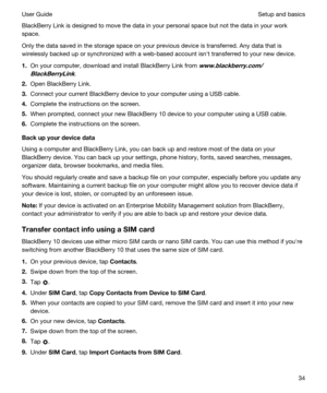 Page 34BlackBerry Link is designed to move the data in your personal space but not the data in your work 
space.
Only the data saved in the storage space on your previous device is transferred. Any data that is 
wirelessly backed up or synchronized with a web-based account isnht transferred to your new device.
1.On your computer, download and install BlackBerry Link from www.blackberry.com/
BlackBerryLink
.
2.Open BlackBerry Link.
3.Connect your current BlackBerry device to your computer using a USB cable....