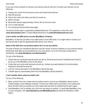 Page 37If you use a home network to connect your devices and you still cant connect your devices, try the 
following:
1.Unplug your router from the power source and restart both devices.
2.Wait 30 seconds.
3.Plug in the router and make sure that its turned on.
4.Wait 2 minutes.
5.Move both devices approximately 3 feet (1.83 m) from the router.
6.Turn on both devices.
7.Try running the Device Switch app again.
The Device Switch app is supported by Media Mushroom. For questions or more info, visit...