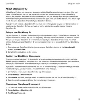 Page 38AboutBlackBerryID
A BlackBerry ID gives you convenient access to multiple BlackBerry products and services. After you 
create a 
BlackBerry ID, you can use your email address and password to log in to any BlackBerry 
product that supports BlackBerry ID. With BlackBerry ID, you can manage apps that you downloaded 
from the 
BlackBerry World storefront and download the apps when you switch devices. You should sign 
in with the same 
BlackBerry ID on all of your BlackBerry devices.
If you previously...