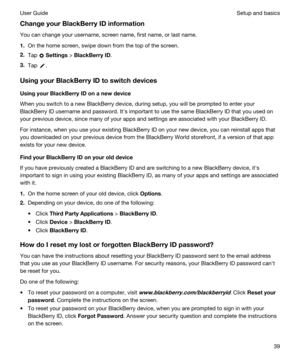 Page 39ChangeyourBlackBerryIDinformation
You can change your username, screen name, first name, or last name.
1.On the home screen, swipe down from the top of the screen.
2.Tap  Settings > BlackBerryID.
3.Tap .
UsingyourBlackBerryIDtoswitchdevices
UsingyourBlackBerryIDonanewdevice
When you switch to a new BlackBerry device, during setup, you will be prompted to enter your 
BlackBerry ID username and password. Iths important to use the same BlackBerry ID that you used on 
your previous device,...