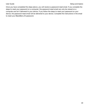 Page 40Once you have completed the steps above, you will receive a password reset email. If you complete the 
steps to reset your password on a computer, the password reset email can only be viewed on a 
computer and isnht delivered to your device. If you follow the steps to reset your password on your 
device, the password reset email will be delivered to your device. Complete the instructions in the email 
to reset your 
BlackBerry ID password.
Setup and basicsUser Guide40 