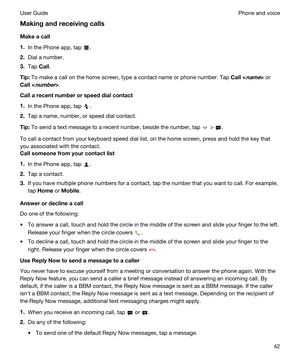 Page 42Makingandreceivingcalls
Makeacall
1.In the Phone app, tap .
2.Dial a number.
3.Tap Call.
Tip:To make a call on the home screen, type a contact name or phone number. Tap Call or 
Call.
Callarecentnumberorspeeddialcontact
1.In the Phone app, tap .
2.Tap a name, number, or speed dial contact.
Tip:To send a text message to a recent number, beside the number, tap  > .
To call a contact from your keyboard speed dial list, on the home screen, press and hold the key that 
you associated with the...