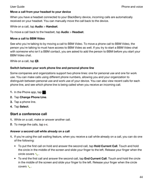 Page 44Moveacallfromyourheadsettoyourdevice
When you have a headset connected to your BlackBerry device, incoming calls are automatically 
received on your headset. You can manually move the call back to the device.
While on a call, tap Audio > Handset.
To move a call back to the headset, tap Audio > Headset.
MoveacalltoBBMVideo
See who youhre talking to by moving a call to BBM Video. To move a phone call to BBM Video, the 
person youhre talking to must have access to 
BBM Video as well. If you try...