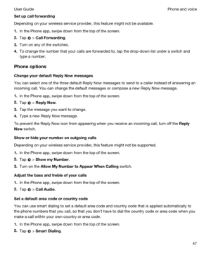 Page 47Setupcallforwarding
Depending on your wireless service provider, this feature might not be available.
1.In the Phone app, swipe down from the top of the screen.
2.Tap  > CallForwarding.
3.Turn on any of the switches.
4.To change the number that your calls are forwarded to, tap the drop-down list under a switch and 
type a number.
Phoneoptions
ChangeyourdefaultReplyNowmessages
You can select one of the three default Reply Now messages to send to a caller instead of answering an  incoming call....