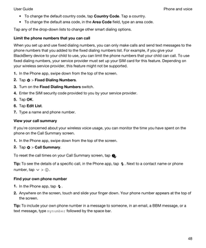 Page 48tTo change the default country code, tap CountryCode. Tap a country.
tTo change the default area code, in the AreaCode field, type an area code.
Tap any of the drop-down lists to change other smart dialing options.
Limitthephonenumbersthatyoucancall
When you set up and use fixed dialing numbers, you can only make calls and send text messages to the 
phone numbers that you added to the fixed dialing numbers list. For example, if you give your 
BlackBerry device to your child to use, you can limit...