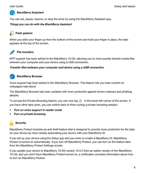 Page 6BlackBerryAssistant
You can set, pause, resume, or stop the timer by using the BlackBerry Assistant app.
ThingsyoucandowiththeBlackBerryAssistant
Peekgesture
When you slide your finger up from the bottom of the screen and hold your finger in place, the date 
appears at the top of the screen.
Filetransfers
MTP support has been added to the BlackBerry 10 OS, allowing you to more quickly transfer media files 
between your computer and your device using a USB connection....